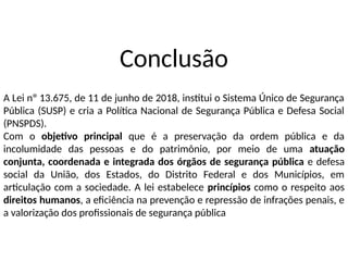 Conclusão
A Lei nº 13.675, de 11 de junho de 2018, institui o Sistema Único de Segurança
Pública (SUSP) e cria a Política Nacional de Segurança Pública e Defesa Social
(PNSPDS).
Com o objetivo principal que é a preservação da ordem pública e da
incolumidade das pessoas e do patrimônio, por meio de uma atuação
conjunta, coordenada e integrada dos órgãos de segurança pública e defesa
social da União, dos Estados, do Distrito Federal e dos Municípios, em
articulação com a sociedade. A lei estabelece princípios como o respeito aos
direitos humanos, a eficiência na prevenção e repressão de infrações penais, e
a valorização dos profissionais de segurança pública
 