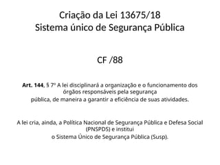 Criação da Lei 13675/18
Sistema único de Segurança Pública
CF /88
Art. 144, § 7º A lei disciplinará a organização e o funcionamento dos
órgãos responsáveis pela segurança
pública, de maneira a garantir a eficiência de suas atividades.
A lei cria, ainda, a Política Nacional de Segurança Pública e Defesa Social
(PNSPDS) e institui
o Sistema Único de Segurança Pública (Susp).
 