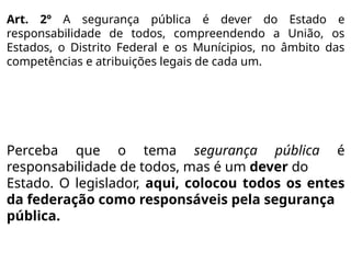 Art. 2º A segurança pública é dever do Estado e
responsabilidade de todos, compreendendo a União, os
Estados, o Distrito Federal e os Munícipios, no âmbito das
competências e atribuições legais de cada um.
Perceba que o tema segurança pública é
responsabilidade de todos, mas é um dever do
Estado. O legislador, aqui, colocou todos os entes
da federação como responsáveis pela segurança
pública.
 