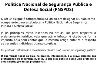 Política Nacional de Segurança Pública e
Defesa Social (PNSPDS)
O Art 3º diz que é competência da União em designar a União como
competente para estabelecer a Política Nacional de Segurança
Pública e Defesa Social.
Já os princípios estão inseridos no art 4º. Diz para respeitar o
ordenamento jurídico, veja que até o infrator é citado de forma
implícita aqui sem contar que, o mesmo artigo enfatiza o respeito
as garantias individuas quanto coletivas.
II – proteção, valorização e reconhecimento dos profissionais de segurança pública;
O que vemos todos os dias, na pratica, infelizmente, é a desvalorização dos
profissionais de segurança pública. Já que essa política busca uma proteção e
uma valorização desses profissionais.
 