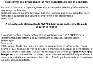 As diretrizes são direcionamentos mais específicos do que os princípios.
Art. 5º VI – formação e capacitação continuada e qualificada dos profissionais de
segurança pública, em
consonância com a matriz curricular nacional. significa que os policiais devem ser
formados e capacitados, buscando sempre o melhor atendimento
ao cidadão.
A estratégia da elaboração do PNSPDS, bem como do Sistema Único de
Segurança Pública
É a coordenação e a cooperação entre as instituições. Art. 7º A PNSPDS será
implementada por estratégias que garantam integração, coordenação e
cooperação
federativa...
Infelizmente, Ainda não existe um meio de compartilhar as informações. O que
ocorre é que policiais de vários estados e municípios acabam se conhecendo e
trocando informações para auxiliar na resolução de crimes (Grupos WhatsApp/
Telegram), mas, na maioria das vezes, de uma forma extraoficial, o que não está
correto. A sociedade e, consequentemente, o Estado ganharia mais se tivéssemos
uma integração bem feita.
 