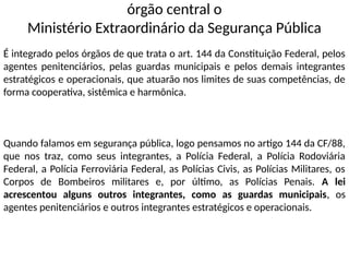 órgão central o
Ministério Extraordinário da Segurança Pública
É integrado pelos órgãos de que trata o art. 144 da Constituição Federal, pelos
agentes penitenciários, pelas guardas municipais e pelos demais integrantes
estratégicos e operacionais, que atuarão nos limites de suas competências, de
forma cooperativa, sistêmica e harmônica.
Quando falamos em segurança pública, logo pensamos no artigo 144 da CF/88,
que nos traz, como seus integrantes, a Polícia Federal, a Polícia Rodoviária
Federal, a Polícia Ferroviária Federal, as Polícias Civis, as Polícias Militares, os
Corpos de Bombeiros militares e, por último, as Polícias Penais. A lei
acrescentou alguns outros integrantes, como as guardas municipais, os
agentes penitenciários e outros integrantes estratégicos e operacionais.
 