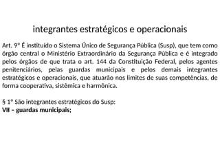 integrantes estratégicos e operacionais
Art. 9º É instituído o Sistema Único de Segurança Pública (Susp), que tem como
órgão central o Ministério Extraordinário da Segurança Pública e é integrado
pelos órgãos de que trata o art. 144 da Constituição Federal, pelos agentes
penitenciários, pelas guardas municipais e pelos demais integrantes
estratégicos e operacionais, que atuarão nos limites de suas competências, de
forma cooperativa, sistêmica e harmônica.
§ 1º São integrantes estratégicos do Susp:
VII – guardas municipais;
 