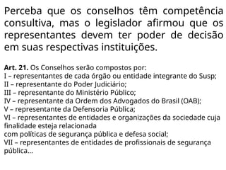 Perceba que os conselhos têm competência
consultiva, mas o legislador afirmou que os
representantes devem ter poder de decisão
em suas respectivas instituições.
Art. 21. Os Conselhos serão compostos por:
I – representantes de cada órgão ou entidade integrante do Susp;
II – representante do Poder Judiciário;
III – representante do Ministério Público;
IV – representante da Ordem dos Advogados do Brasil (OAB);
V – representante da Defensoria Pública;
VI – representantes de entidades e organizações da sociedade cuja
finalidade esteja relacionada
com políticas de segurança pública e defesa social;
VII – representantes de entidades de profissionais de segurança
pública...
 