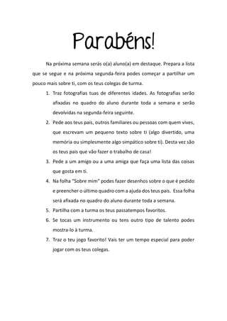 Parabéns!
Na próxima semana serás o(a) aluno(a) em destaque. Prepara a lista
que se segue e na próxima segunda-feira podes começar a partilhar um
pouco mais sobre ti, com os teus colegas de turma.
1. Traz fotografias tuas de diferentes idades. As fotografias serão
afixadas no quadro do aluno durante toda a semana e serão
devolvidas na segunda-feira seguinte.
2. Pede aos teus pais, outros familiares ou pessoas com quem vives,
que escrevam um pequeno texto sobre ti (algo divertido, uma
memória ou simplesmente algo simpático sobre ti). Desta vez são
os teus pais que vão fazer o trabalho de casa!
3. Pede a um amigo ou a uma amiga que faça uma lista das coisas
que gosta em ti.
4. Na folha “Sobre mim” podes fazer desenhos sobre o que é pedido
e preencher o último quadro com a ajuda dos teus pais. Essa folha
será afixada no quadro do aluno durante toda a semana.
5. Partilha com a turma os teus passatempos favoritos.
6. Se tocas um instrumento ou tens outro tipo de talento podes
mostra-lo à turma.
7. Traz o teu jogo favorito! Vais ter um tempo especial para poder
jogar com os teus colegas.
 