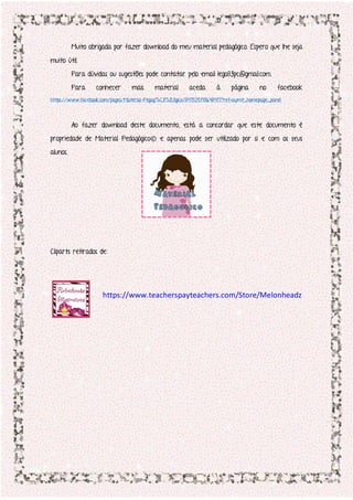 Muito obrigada por fazer download do meu material pedagógico. Espero que lhe seja
muito útil.
Para dúvidas ou sugestões pode contatar pelo email lego83pc@gmail.com.
Para conhecer mais material aceda à página no facebook
https://www.facebook.com/pages/Material-Pegag%C3%B3gico/847525118648417?ref=aymt_homepage_panel
Ao fazer download deste documento, está a concordar que este documento é
propriedade de Material Pedagógico© e apenas pode ser utilizado por si e com os seus
alunos.
Cliparts retirados de:
https://www.teacherspayteachers.com/Store/Melonheadz
 