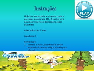 Instruções
Objetivo: Vamos brincar de pular corda e
aprender a contar até 100. O coelho será
nosso parceiro nessa brincadeira super
divertida!
Faixa etária: 4 a 7 anos
Jogadores: 1
Como jogar:
1. comece a pular ,clicando com botão
esquerdo do mouse e fique atendo para
não cair.
 