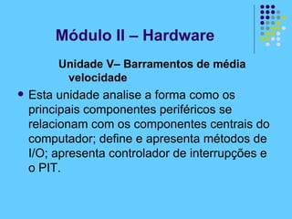 Unidade V– Barramentos de média velocidade   Esta unidade analise a forma como os principais componentes periféricos se relacionam com os componentes centrais do computador; define e apresenta métodos de I/O; apresenta controlador de interrupções e o PIT. Módulo II – Hardware 