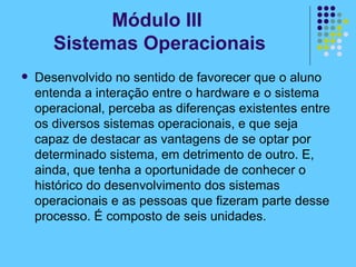 Módulo III  Sistemas Operacionais Desenvolvido no sentido de favorecer que o aluno entenda a interação entre o hardware e o sistema operacional, perceba as diferenças existentes entre os diversos sistemas operacionais, e que seja capaz de destacar as vantagens de se optar por determinado sistema, em detrimento de outro. E, ainda, que tenha a oportunidade de conhecer o histórico do desenvolvimento dos sistemas operacionais e as pessoas que fizeram parte desse processo. É composto de seis unidades. 