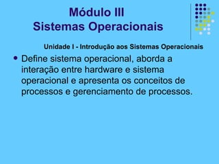 Unidade I - Introdução aos Sistemas Operacionais   Define sistema operacional, aborda a interação entre hardware e sistema operacional e apresenta os conceitos de processos e gerenciamento de processos. Módulo III  Sistemas Operacionais 