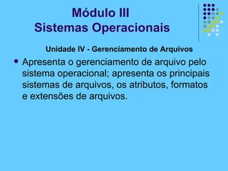 Unidade IV - Gerenciamento de Arquivos   Apresenta o gerenciamento de arquivo pelo sistema operacional; apresenta os principais sistemas de arquivos, os atributos, formatos e extensões de arquivos. Módulo III  Sistemas Operacionais 