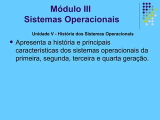 Unidade V - História dos Sistemas Operacionais  Apresenta a história e principais características dos sistemas operacionais da primeira, segunda, terceira e quarta geração. Módulo III  Sistemas Operacionais 