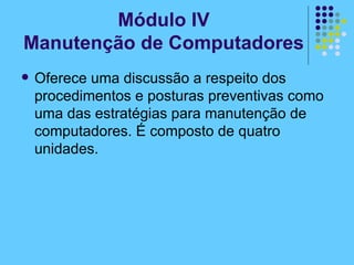 Módulo IV Manutenção de Computadores Oferece uma discussão a respeito dos procedimentos e posturas preventivas como uma das estratégias para manutenção de computadores. É composto de quatro unidades. 