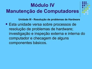 Unidade III - Resolução de problemas de Hardware  Esta unidade versa sobre processos de resolução de problemas de hardware; investigação e inspeção externa e interna do computador e checagem de alguns componentes básicos. Módulo IV Manutenção de Computadores 
