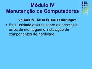 Unidade IV - Erros típicos de montagem   Esta unidade discute sobre os principais erros de montagem e instalação de componentes de hardware. Módulo IV Manutenção de Computadores 