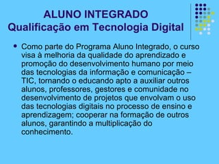 Como parte do Programa Aluno Integrado, o curso visa à melhoria da qualidade do aprendizado e promoção do desenvolvimento humano por meio das tecnologias da informação e comunicação – TIC, tornando o educando apto a auxiliar outros alunos, professores, gestores e comunidade no desenvolvimento de projetos que envolvam o uso das tecnologias digitais no processo de ensino e aprendizagem; cooperar na formação de outros alunos, garantindo a multiplicação do conhecimento.  ALUNO INTEGRADO Qualificação em Tecnologia Digital 