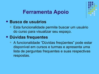 Ferramenta Apoio Busca de usuários Esta funcionalidade permite buscar um usuário do curso para visualizar seu espaço. Dúvidas frequentes A funcionalidade “Dúvidas freqüentes” pode estar disponível em cursos e turmas e apresenta uma lista de perguntas frequentes e suas respectivas respostas. 