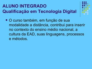 ALUNO INTEGRADO Qualificação em Tecnologia Digital O curso também, em função de sua modalidade a distância, contribui para inserir no contexto do ensino médio nacional, a cultura da EAD, suas linguagens, processos e métodos. 
