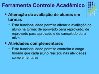 Ferramenta Controle Acadêmico Alteração da avaliação de alunos em turmas Esta funcionalidade permite alterar a avaliação de aluno na turma: de aprovado para reprovado, de reprovado para aprovado e de cancelado para ativo. Atividades complementares Esta funcionalidade permite controlar a carga horária que cada aluno realizou nas atividades complementares. 