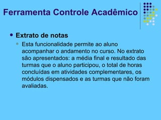Extrato de notas Esta funcionalidade permite ao aluno acompanhar o andamento no curso. No extrato são apresentados: a média final e resultado das turmas que o aluno participou, o total de horas concluídas em atividades complementares, os módulos dispensados e as turmas que não foram avaliadas. Ferramenta Controle Acadêmico 