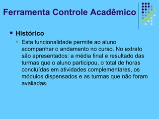 Histórico Esta funcionalidade permite ao aluno acompanhar o andamento no curso. No extrato são apresentados: a média final e resultado das turmas que o aluno participou, o total de horas concluídas em atividades complementares, os módulos dispensados e as turmas que não foram avaliadas. Ferramenta Controle Acadêmico 