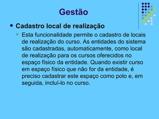 Cadastro local de realização Esta funcionalidade permite o cadastro de locais de realização do curso. As entidades do sistema são cadastradas, automaticamente, como local de realização para os cursos oferecidos no espaço físico da entidade. Quando existir curso em espaço físico que não for da entidade, é preciso cadastrar este espaço como polo e, em seguida, incluí-lo no curso. Gestão 