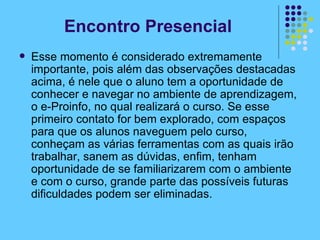 Encontro Presencial Esse momento é considerado extremamente importante, pois além das observações destacadas acima, é nele que o aluno tem a oportunidade de conhecer e navegar no ambiente de aprendizagem, o e-Proinfo, no qual realizará o curso. Se esse primeiro contato for bem explorado, com espaços para que os alunos naveguem pelo curso, conheçam as várias ferramentas com as quais irão trabalhar, sanem as dúvidas, enfim, tenham oportunidade de se familiarizarem com o ambiente e com o curso, grande parte das possíveis futuras dificuldades podem ser eliminadas. 