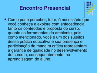 Como pode perceber, tutor, é necessário que você conheça e explore com antecedência tanto os conteúdos e proposta do curso, quanto as ferramentas do ambiente, pois, como mencionado, você é um dos sujeitos dessa prática educativa e sua presença e participação de maneira crítica representam a garantia de qualidade no desenvolvimento do curso e, consequentemente, na aprendizagem do aluno.  Encontro Presencial 