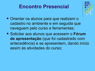 Orientar os alunos para que realizem o cadastro no ambiente e em seguida que naveguem pelo curso e ferramentas; Solicitar aos alunos que acessem o  Fórum de apresentação  (que foi cadastrado com antecedência) e se apresentem, dando início assim às atividades do curso; Encontro Presencial 