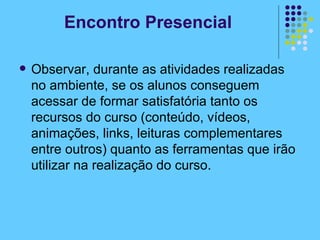 Observar, durante as atividades realizadas no ambiente, se os alunos conseguem acessar de formar satisfatória tanto os recursos do curso (conteúdo, vídeos, animações, links, leituras complementares entre outros) quanto as ferramentas que irão utilizar na realização do curso.  Encontro Presencial 