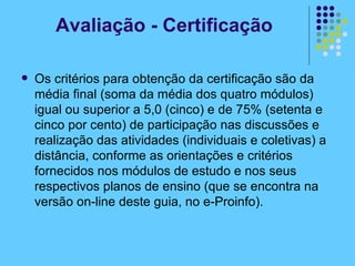 Os critérios para obtenção da certificação são da média final (soma da média dos quatro módulos) igual ou superior a 5,0 (cinco) e de 75% (setenta e cinco por cento) de participação nas discussões e realização das atividades (individuais e coletivas) a distância, conforme as orientações e critérios fornecidos nos módulos de estudo e nos seus respectivos planos de ensino (que se encontra na versão on-line deste guia, no e-Proinfo). Avaliação - Certificação 