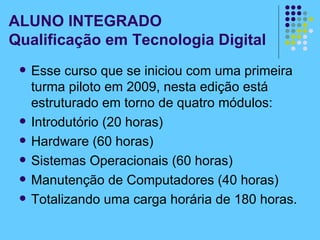 Esse curso que se iniciou com uma primeira turma piloto em 2009, nesta edição está estruturado em torno de quatro módulos: Introdutório (20 horas) Hardware (60 horas) Sistemas Operacionais (60 horas) Manutenção de Computadores (40 horas) Totalizando uma carga horária de 180 horas.  ALUNO INTEGRADO Qualificação em Tecnologia Digital 