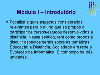 Módulo I – Introdutório Focaliza alguns aspectos considerados relevantes para o aluno que se propõe a participar de cursos/estudos desenvolvidos a distância. Nesse sentido, tem como proposta discutir aspectos gerais sobre as temáticas: Educação a Distância, Sociedade em rede e Evolução da Informática. É composto de três unidades. 