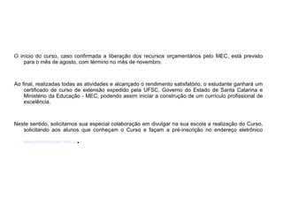 O início do curso, caso confirmada a liberação dos recursos orçamentários pelo MEC, está previsto
para o mês de agosto, com término no mês de novembro.
Ao final, realizadas todas as atividades e alcançado o rendimento satisfatório, o estudante ganhará um
certificado de curso de extensão expedido pela UFSC, Governo do Estado de Santa Catarina e
Ministério da Educação - MEC, podendo assim iniciar a construção de um currículo profissional de
excelência.
Neste sentido, solicitamos sua especial colaboração em divulgar na sua escola a realização do Curso,
solicitando aos alunos que conheçam o Curso e façam a pré-inscrição no endereço eletrônico
www.alunointegrado.ufsc.br.
 