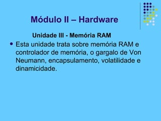 Unidade III - Memória RAM   Esta unidade trata sobre memória RAM e controlador de memória, o gargalo de Von Neumann, encapsulamento, volatilidade e dinamicidade.   Módulo II – Hardware 