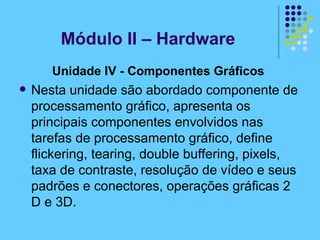 Unidade IV - Componentes Gráficos   Nesta unidade são abordado componente de processamento gráfico, apresenta os principais componentes envolvidos nas tarefas de processamento gráfico, define flickering, tearing, double buffering, pixels, taxa de contraste, resolução de vídeo e seus padrões e conectores, operações gráficas 2 D e 3D. Módulo II – Hardware 