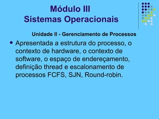 Unidade II - Gerenciamento de Processos   Apresentada a estrutura do processo, o contexto de hardware, o contexto de software, o espaço de endereçamento, definição thread e escalonamento de processos FCFS, SJN, Round-robin. Módulo III  Sistemas Operacionais 