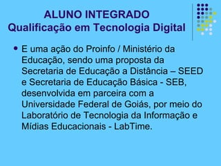 ALUNO INTEGRADO Qualificação em Tecnologia Digital E uma ação do Proinfo / Ministério da Educação, sendo uma proposta da Secretaria de Educação a Distância – SEED e Secretaria de Educação Básica - SEB, desenvolvida em parceira com a Universidade Federal de Goiás, por meio do Laboratório de Tecnologia da Informação e Mídias Educacionais - LabTime.  