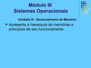 Unidade III - Gerenciamento de Memória  Apresenta a hierarquia de memórias e princípios de seu funcionamento. Módulo III  Sistemas Operacionais 