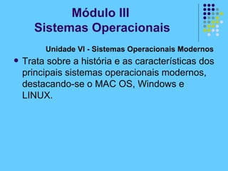 Unidade VI - Sistemas Operacionais Modernos   Trata sobre a história e as características dos principais sistemas operacionais modernos, destacando-se o MAC OS, Windows e LINUX.   Módulo III  Sistemas Operacionais 