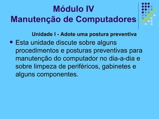 Unidade I - Adote uma postura preventiva   Esta unidade discute sobre alguns procedimentos e posturas preventivas para manutenção do computador no dia-a-dia e sobre limpeza de periféricos, gabinetes e alguns componentes.   Módulo IV Manutenção de Computadores 