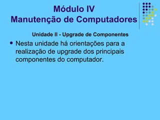 Unidade II - Upgrade de Componentes   Nesta unidade há orientações para a realização de upgrade dos principais componentes do computador. Módulo IV Manutenção de Computadores 