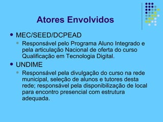 Atores Envolvidos MEC/SEED/DCPEAD Responsável pelo Programa Aluno Integrado e pela articulação Nacional de oferta do curso Qualificação em Tecnologia Digital. UNDIME Responsável pela divulgação do curso na rede municipal, seleção de alunos e tutores desta rede; responsável pela disponibilização de local para encontro presencial com estrutura adequada.  