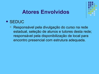 SEDUC Responsável pela divulgação do curso na rede estadual, seleção de alunos e tutores desta rede; responsável pela disponibilização de local para encontro presencial com estrutura adequada.  Atores Envolvidos 
