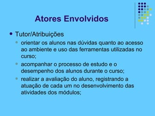 Tutor/Atribuições orientar os alunos nas dúvidas quanto ao acesso ao ambiente e uso das ferramentas utilizadas no curso; acompanhar o processo de estudo e o desempenho dos alunos durante o curso; realizar a avaliação do aluno, registrando a atuação de cada um no desenvolvimento das atividades dos módulos; Atores Envolvidos 