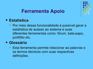Estatística Por meio dessa funcionalidade é possível gerar a estatística de acesso ao sistema e suas diferentes ferramentas como: fórum, bate-papo, portfólio etc. Glossário Esta ferramenta permite relacionar as palavras e os termos técnicos com suas respectivas definições. Ferramenta Apoio 