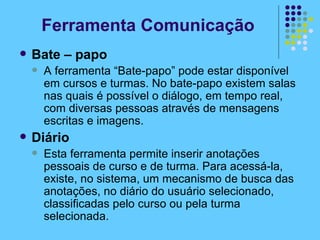 Ferramenta Comunicação Bate – papo A ferramenta “Bate-papo” pode estar disponível em cursos e turmas. No bate-papo existem salas nas quais é possível o diálogo, em tempo real, com diversas pessoas através de mensagens escritas e imagens.  Diário Esta ferramenta permite inserir anotações pessoais de curso e de turma. Para acessá-la, existe, no sistema, um mecanismo de busca das anotações, no diário do usuário selecionado, classificadas pelo curso ou pela turma selecionada. 