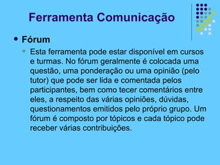 Fórum Esta ferramenta pode estar disponível em cursos e turmas. No fórum geralmente é colocada uma questão, uma ponderação ou uma opinião (pelo tutor) que pode ser lida e comentada pelos participantes, bem como tecer comentários entre eles, a respeito das várias opiniões, dúvidas, questionamentos emitidos pelo próprio grupo. Um fórum é composto por tópicos e cada tópico pode receber várias contribuições. Ferramenta Comunicação 