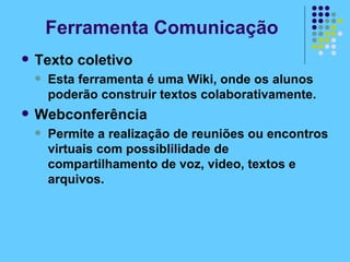 Texto coletivo Esta ferramenta é uma Wiki, onde os alunos poderão construir textos colaborativamente. Webconferência Permite a realização de reuniões ou encontros virtuais com possiblilidade de compartilhamento de voz, video, textos e arquivos. Ferramenta Comunicação 