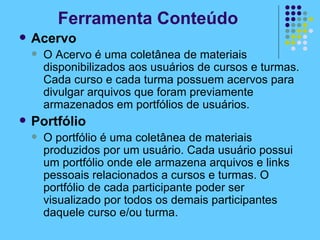 Ferramenta Conteúdo Acervo O Acervo é uma coletânea de materiais disponibilizados aos usuários de cursos e turmas. Cada curso e cada turma possuem acervos para divulgar arquivos que foram previamente armazenados em portfólios de usuários. Portfólio O portfólio é uma coletânea de materiais produzidos por um usuário. Cada usuário possui um portfólio onde ele armazena arquivos e links pessoais relacionados a cursos e turmas. O portfólio de cada participante poder ser visualizado por todos os demais participantes daquele curso e/ou turma. 